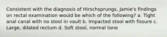 Consistent with the diagnosis of Hirschsprungs, Jamie's findings on rectal examination would be which of the following? a. Tight anal canal with no stool in vault b. Impacted stool with fissure c. Large, dilated rectum d. Soft stool, normal tone