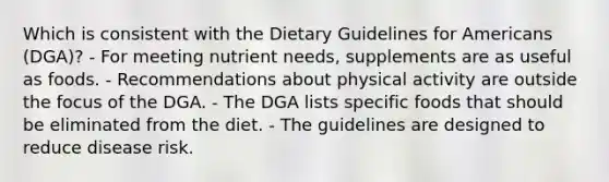 Which is consistent with the Dietary Guidelines for Americans (DGA)? - For meeting nutrient needs, supplements are as useful as foods. - Recommendations about physical activity are outside the focus of the DGA. - The DGA lists specific foods that should be eliminated from the diet. - The guidelines are designed to reduce disease risk.