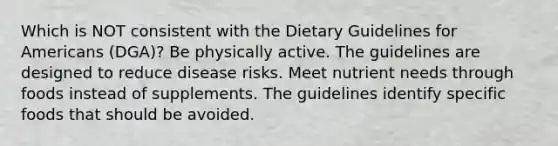 Which is NOT consistent with the Dietary Guidelines for Americans (DGA)? Be physically active. The guidelines are designed to reduce disease risks. Meet nutrient needs through foods instead of supplements. The guidelines identify specific foods that should be avoided.