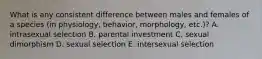 What is any consistent difference between males and females of a species (in physiology, behavior, morphology, etc.)? A. intrasexual selection B. parental investment C. sexual dimorphism D. sexual selection E. intersexual selection