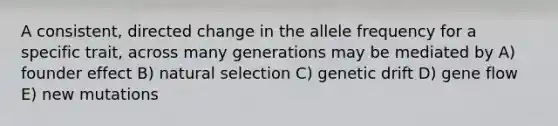 A consistent, directed change in the allele frequency for a specific trait, across many generations may be mediated by A) founder effect B) natural selection C) genetic drift D) gene flow E) new mutations