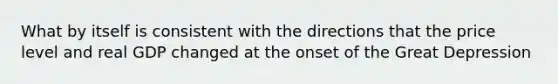 What by itself is consistent with the directions that the price level and real GDP changed at the onset of the Great Depression