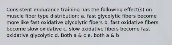 Consistent endurance training has the following effect(s) on muscle fiber type distribution: a. fast glycolytic fibers become more like fast oxidative glycolytic fibers b. fast oxidative fibers become slow oxidative c. slow oxidative fibers become fast oxidative glycolytic d. Both a & c e. both a & b