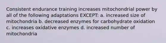 Consistent endurance training increases mitochondrial power by all of the following adaptations EXCEPT: a. increased size of mitochondria b. decreased enzymes for carbohydrate oxidation c. increases oxidative enzymes d. increased number of mitochondria