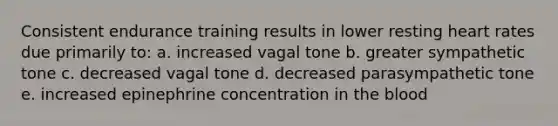 Consistent endurance training results in lower resting heart rates due primarily to: a. increased vagal tone b. greater sympathetic tone c. decreased vagal tone d. decreased parasympathetic tone e. increased epinephrine concentration in the blood