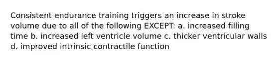 Consistent endurance training triggers an increase in stroke volume due to all of the following EXCEPT: a. increased filling time b. increased left ventricle volume c. thicker ventricular walls d. improved intrinsic contractile function