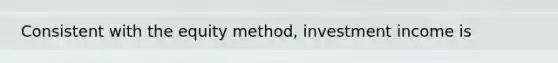 Consistent with the equity method, investment income is