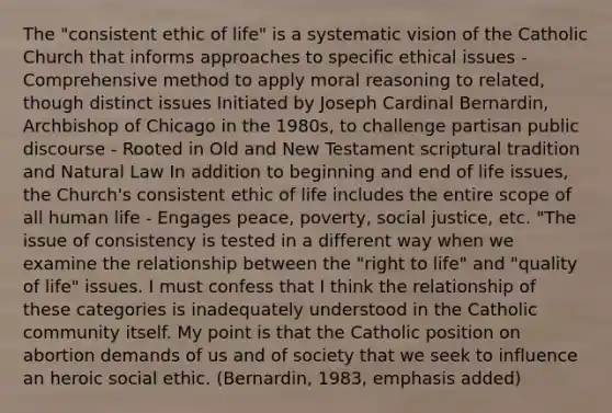 The "consistent ethic of life" is a systematic vision of the Catholic Church that informs approaches to specific ethical issues - Comprehensive method to apply moral reasoning to related, though distinct issues Initiated by Joseph Cardinal Bernardin, Archbishop of Chicago in the 1980s, to challenge partisan public discourse - Rooted in Old and New Testament scriptural tradition and Natural Law In addition to beginning and end of life issues, the Church's consistent ethic of life includes the entire scope of all human life - Engages peace, poverty, social justice, etc. "The issue of consistency is tested in a different way when we examine the relationship between the "right to life" and "quality of life" issues. I must confess that I think the relationship of these categories is inadequately understood in the Catholic community itself. My point is that the Catholic position on abortion demands of us and of society that we seek to influence an heroic social ethic. (Bernardin, 1983, emphasis added)