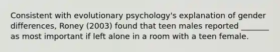 Consistent with evolutionary psychology's explanation of gender differences, Roney (2003) found that teen males reported _______ as most important if left alone in a room with a teen female.