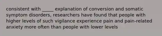 consistent with _____ explanation of conversion and somatic symptom disorders, researchers have found that people with higher levels of such vigilance experience pain and pain-related anxiety more often than people with lower levels