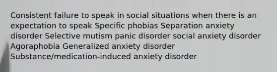 Consistent failure to speak in social situations when there is an expectation to speak Specific phobias Separation anxiety disorder Selective mutism panic disorder social anxiety disorder Agoraphobia Generalized anxiety disorder Substance/medication-induced anxiety disorder