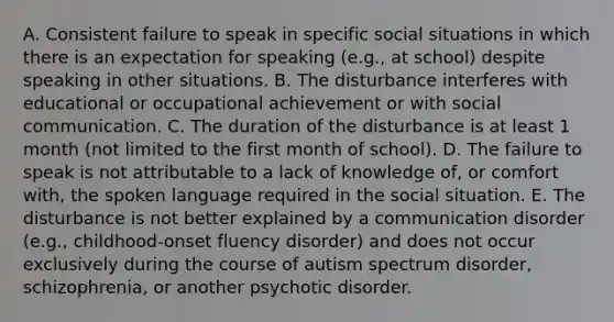 A. Consistent failure to speak in specific social situations in which there is an expectation for speaking (e.g., at school) despite speaking in other situations. B. The disturbance interferes with educational or occupational achievement or with social communication. C. The duration of the disturbance is at least 1 month (not limited to the first month of school). D. The failure to speak is not attributable to a lack of knowledge of, or comfort with, the spoken language required in the social situation. E. The disturbance is not better explained by a communication disorder (e.g., childhood-onset fluency disorder) and does not occur exclusively during the course of autism spectrum disorder, schizophrenia, or another psychotic disorder.