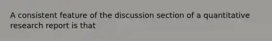 A consistent feature of the discussion section of a quantitative research report is that