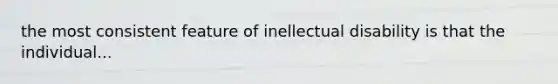 the most consistent feature of inellectual disability is that the individual...