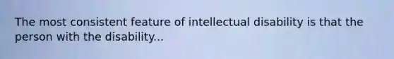 The most consistent feature of intellectual disability is that the person with the disability...