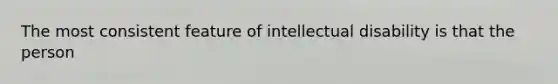 The most consistent feature of intellectual disability is that the person