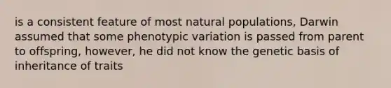 is a consistent feature of most natural populations, Darwin assumed that some phenotypic variation is passed from parent to offspring, however, he did not know the genetic basis of inheritance of traits