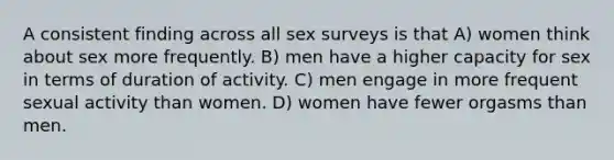 A consistent finding across all sex surveys is that A) women think about sex more frequently. B) men have a higher capacity for sex in terms of duration of activity. C) men engage in more frequent sexual activity than women. D) women have fewer orgasms than men.