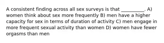 A consistent finding across all sex surveys is that __________. A) women think about sex more frequently B) men have a higher capacity for sex in terms of duration of activity C) men engage in more frequent sexual activity than women D) women have fewer orgasms than men