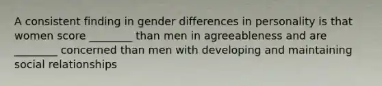 A consistent finding in gender differences in personality is that women score ________ than men in agreeableness and are ________ concerned than men with developing and maintaining social relationships