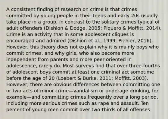 A consistent finding of research on crime is that crimes committed by young people in their teens and early 20s usually take place in a group, in contrast to the solitary crimes typical of adult offenders (Dishion & Dodge, 2005; Piquero & Moffitt, 2014). Crime is an activity that in some adolescent cliques is encouraged and admired (Dishion et al., 1999; Piehler, 2016). However, this theory does not explain why it is mainly boys who commit crimes, and why girls, who also become more independent from parents and more peer-oriented in adolescence, rarely do. Most surveys find that over three-fourths of adolescent boys commit at least one criminal act sometime before the age of 20 (Loebert & Burke, 2011; Moffitt, 2003). However, there are obvious differences between committing one or two acts of minor crime—vandalism or underage drinking, for example—and committing crimes frequently over a long period, including more serious crimes such as rape and assault. Ten percent of young men commit over two-thirds of all offenses