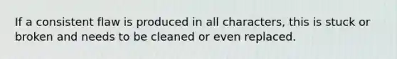 If a consistent flaw is produced in all characters, this is stuck or broken and needs to be cleaned or even replaced.