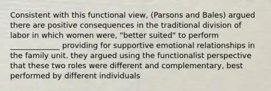 Consistent with this functional view, (Parsons and Bales) argued there are positive consequences in the traditional division of labor in which women were, "better suited" to perform _____________ providing for supportive emotional relationships in the family unit. they argued using the functionalist perspective that these two roles were different and complementary, best performed by different individuals