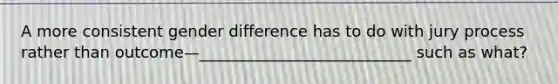 A more consistent gender difference has to do with jury process rather than outcome—___________________________ such as what?