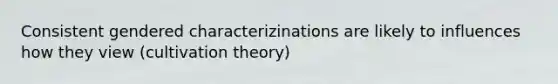 Consistent gendered characterizinations are likely to influences how they view (cultivation theory)