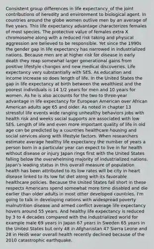 Consistent group differences in life expectancy_of the joint contributions of heredity and environment to biological agent. In countries around the globe women outlive men by an average of five years. This life expectancy advantage characterizes females of most species. The protective value of females extra X chromosome along with a reduced risk taking and physical aggression are believed to be responsible. Yet since the 1990s the gender gap in life expectancy has narrowed in industrialized nations. Because men are at higher risk for disease in early death they reap somewhat larger generational gains from positive lifestyle changes and new medical discoveries. Life expectancy very substantially with SES. As education and income increase so does length of life. In the United States the gap in life expectancy at birth between the wealthiest and the poorest individuals is 14 1/2 years for men and 10 years for women. As he is also accounts for the two to three-year advantage in life expectancy for European American over African American adults age 65 and older. As noted in chapter 13 stressful life events wide ranging unhealthy behaviors jobs with health risk and weeks social supports are associated with low SES. Length of life and even more important quality of life in old age can be predicted by a countries healthcare housing and social services along with lifestyle factors. When researchers estimate average healthy life expectancy the number of years a person born in a particular year can expect to live in for health without disease or injury Japan rings first with the United States falling below the overwhelming majority of industrialized nations. Japan's leading status in this overall measure of population health has been attributed to its low rates will be city in heart disease linked to its low fat diet along with its favorable healthcare policies. Because the United States fall short in these respects Americans spend somewhat more time disabled and die earlier than older adults in most other developed countries. I'm going to talk in developing nations with widespread poverty malnutrition disease and armed conflict average life expectancy hovers around 55 years. And healthy life expectancy is reduced by 3 to 4 decades compared with the industrialized world for example male 69 years in Japan 67 years in Sweden 65 years in the United States but only 48 in Afghanistan 47 Sierra Leone and 28 in Heidi wear overall health recently declined because of the 2010 catastrophic earthquake.