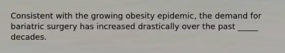 Consistent with the growing obesity epidemic, the demand for bariatric surgery has increased drastically over the past _____ decades.