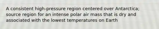 A consistent high-pressure region centered over Antarctica; source region for an intense polar air mass that is dry and associated with the lowest temperatures on Earth