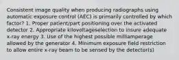 Consistent image quality when producing radiographs using automatic exposure control (AEC) is primarily controlled by which factor? 1. Proper patient/part positioning over the activated detector 2. Appropriate kilovoltageselection to insure adequate x-ray energy 3. Use of the highest possible milliamperage allowed by the generator 4. Minimum exposure field restriction to allow entire x-ray beam to be sensed by the detector(s)