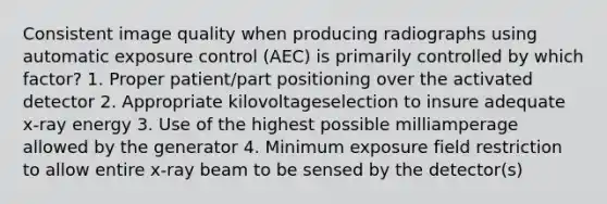 Consistent image quality when producing radiographs using automatic exposure control (AEC) is primarily controlled by which factor? 1. Proper patient/part positioning over the activated detector 2. Appropriate kilovoltageselection to insure adequate x-ray energy 3. Use of the highest possible milliamperage allowed by the generator 4. Minimum exposure field restriction to allow entire x-ray beam to be sensed by the detector(s)