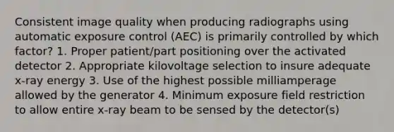 Consistent image quality when producing radiographs using automatic exposure control (AEC) is primarily controlled by which factor? 1. Proper patient/part positioning over the activated detector 2. Appropriate kilovoltage selection to insure adequate x-ray energy 3. Use of the highest possible milliamperage allowed by the generator 4. Minimum exposure field restriction to allow entire x-ray beam to be sensed by the detector(s)