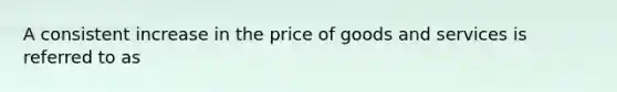 A consistent increase in the price of goods and services is referred to as