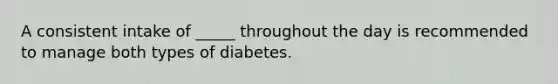 A consistent intake of _____ throughout the day is recommended to manage both types of diabetes.