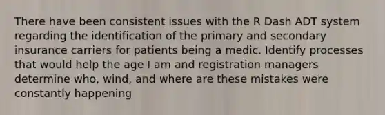 There have been consistent issues with the R Dash ADT system regarding the identification of the primary and secondary insurance carriers for patients being a medic. Identify processes that would help the age I am and registration managers determine who, wind, and where are these mistakes were constantly happening