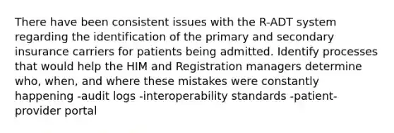 There have been consistent issues with the R-ADT system regarding the identification of the primary and secondary insurance carriers for patients being admitted. Identify processes that would help the HIM and Registration managers determine who, when, and where these mistakes were constantly happening -audit logs -interoperability standards -patient-provider portal