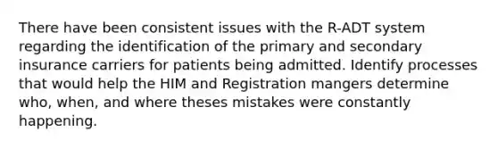 There have been consistent issues with the R-ADT system regarding the identification of the primary and secondary insurance carriers for patients being admitted. Identify processes that would help the HIM and Registration mangers determine who, when, and where theses mistakes were constantly happening.