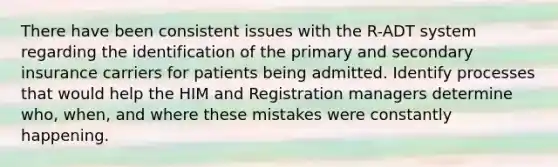 There have been consistent issues with the R-ADT system regarding the identification of the primary and secondary insurance carriers for patients being admitted. Identify processes that would help the HIM and Registration managers determine who, when, and where these mistakes were constantly happening.