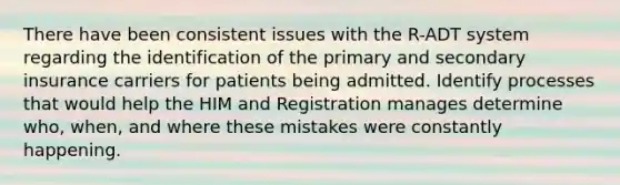 There have been consistent issues with the R-ADT system regarding the identification of the primary and secondary insurance carriers for patients being admitted. Identify processes that would help the HIM and Registration manages determine who, when, and where these mistakes were constantly happening.