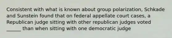 Consistent with what is known about group polarization, Schkade and Sunstein found that on federal appellate court cases, a Republican judge sitting with other republican judges voted ______ than when sitting with one democratic judge