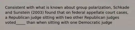 Consistent with what is known about group polarization, Schkade and Sunstein (2003) found that on federal appellate court cases, a Republican judge sitting with two other Republican judges voted_____ than when sitting with one Democratic judge