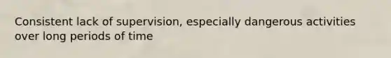 Consistent lack of supervision, especially dangerous activities over long periods of time
