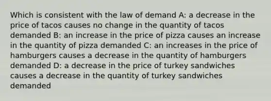 Which is consistent with the law of demand A: a decrease in the price of tacos causes no change in the quantity of tacos demanded B: an increase in the price of pizza causes an increase in the quantity of pizza demanded C: an increases in the price of hamburgers causes a decrease in the quantity of hamburgers demanded D: a decrease in the price of turkey sandwiches causes a decrease in the quantity of turkey sandwiches demanded