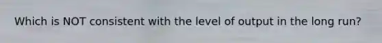 Which is NOT consistent with the level of output in the long run?