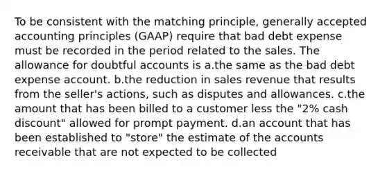 To be consistent with the matching principle, generally accepted accounting principles (GAAP) require that bad debt expense must be recorded in the period related to the sales. The allowance for doubtful accounts is a.the same as the bad debt expense account. b.the reduction in sales revenue that results from the seller's actions, such as disputes and allowances. c.the amount that has been billed to a customer less the "2% cash discount" allowed for prompt payment. d.an account that has been established to "store" the estimate of the accounts receivable that are not expected to be collected