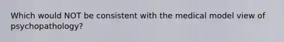 Which would NOT be consistent with the medical model view of psychopathology?