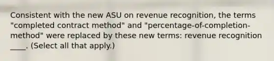 Consistent with the new ASU on revenue recognition, the terms "completed contract method" and "percentage-of-completion-method" were replaced by these new terms: revenue recognition ____. (Select all that apply.)